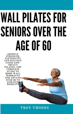 Wall Pilates for Seniors Over the age of 60: Improve Strength, Flexibility and Balance Using Low-Impact Pilates, The Complete Guide to Home Wall Worko by Vhodes, Troy