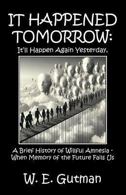 It Happened Tomorrow: It'll Happen Again Yesterday, A Brief History of Willful Amnesia - When Memory of the Future Fails Us by Gutman, W. E.