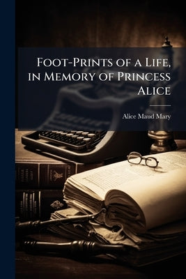Foot-Prints of a Life, in Memory of Princess Alice by Mary, Alice Maud
