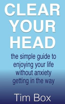Clear Your Head: the simple guide to enjoying your life without anxiety getting in the way by Box, Tim