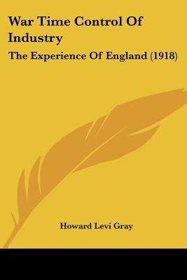 War Time Control Of Industry: The Experience Of England (1918) by Gray, Howard Levi