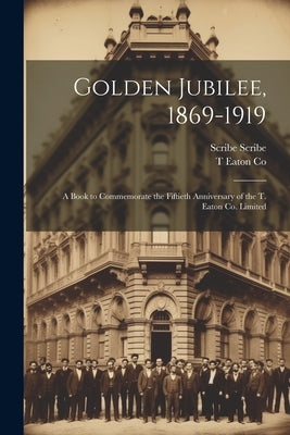 Golden Jubilee, 1869-1919: A Book to Commemorate the Fiftieth Anniversary of the T. Eaton Co. Limited by Co, T. Eaton