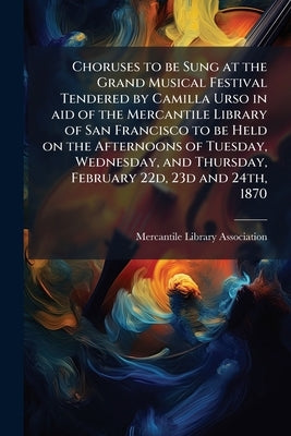 Choruses to be Sung at the Grand Musical Festival Tendered by Camilla Urso in aid of the Mercantile Library of San Francisco to be Held on the Afterno by Mercantile Library Association (San Fran