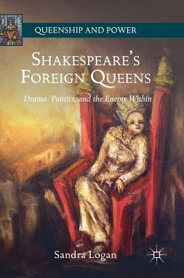 Shakespeare's Foreign Queens: Drama, Politics, and the Enemy Within by Logan, Sandra