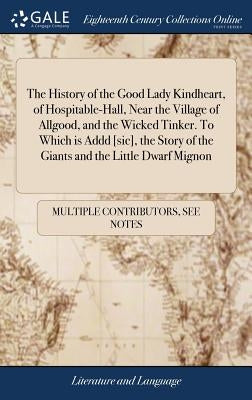 The History of the Good Lady Kindheart, of Hospitable-Hall, Near the Village of Allgood, and the Wicked Tinker. To Which is Addd [sic], the Story of t by Multiple Contributors