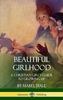 Beautiful Girlhood: A Christian Girl's Guide to Growing Up (Hardcover) by Hale, Mabel