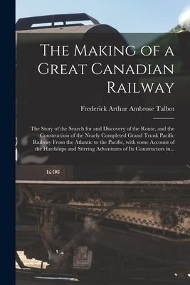 The Making of a Great Canadian Railway; the Story of the Search for and Discovery of the Route, and the Construction of the Nearly Completed Grand Tru by Talbot, Frederick Arthur Ambrose 1880-