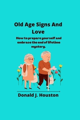 Old Age Signs And Love: How to prepare yourself and embrace the end of lifetime mystery. by J. Houston, Donald
