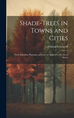 Shade-trees in Towns and Cities; Their Selection, Planting, and Care as Applied to the art of Street by Solotaroff, William