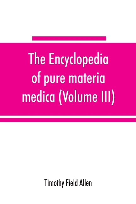 The encyclopedia of pure materia medica; a record of the positive effects of drugs upon the healthy human organism (Volume III) by Field Allen, Timothy