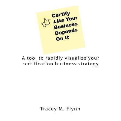 Certify Like Your Business Depends On It: A tool to rapidly visualize your certification business strategy by Flynn, Tracey M.