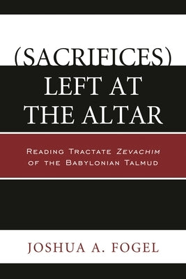 (Sacrifices) Left at the Altar: Reading Tractate Zevachim of the Babylonian Talmud by Fogel, Joshua A.