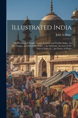 Illustrated India: Its Princes and People: Upper, Central, and Farther India, Up the Ganges, and Down the Indus ... an Authentic Account by Stone, Julia a.