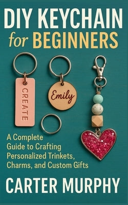 DIY Keychain for Beginners: A Complete Guide to Crafting Personalized Trinkets, Charms, and Custom Gifts by Murphy, Carter
