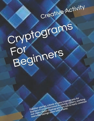 Cryptograms For Beginners: Familiar sayings, a book of easy cryptograms for learners if your interested in solving ciphers, working out codes the by Activity, Creative
