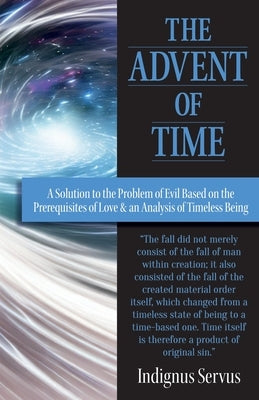 The Advent of Time: A Solution to the Problem of Evil Based on the Prerequisites of Love & an Analysis of Timeless Being by Servus, Indignus