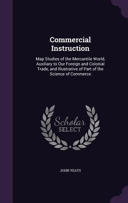 Commercial Instruction: Map Studies of the Mercantile World, Auxiliary to Our Foreign and Colonial Trade, and Illustrative of Part of the Scie by Yeats, John