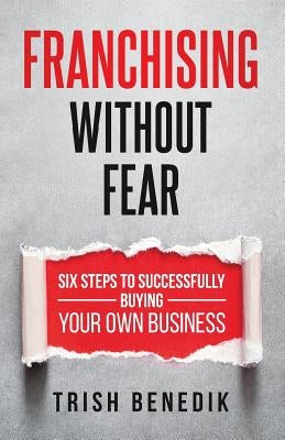 Franchising Without Fear: Six Steps to Successfully Buying Your Own Business by Benedik, Trish