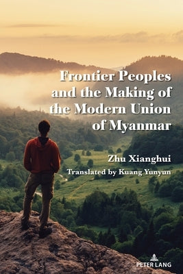 Frontier Ethnic Minorities and the Making of the Modern Union of Myanmar: The Origin of State-Building and Ethnonationalism by Xianghui, Zhu