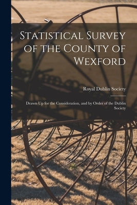 Statistical Survey of the County of Wexford: Drawn Up for the Consideration, and by Order of the Dublin Society by Royal Dublin Society