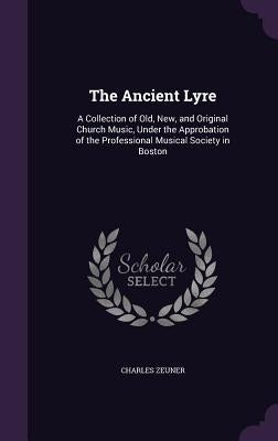 The Ancient Lyre: A Collection of Old, New, and Original Church Music, Under the Approbation of the Professional Musical Society in Bost by Zeuner, Charles