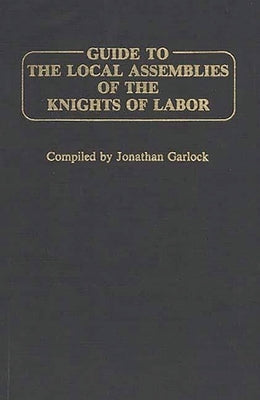 Guide to the Local Assemblies of the Knights of Labor by Garlock, Jonathan