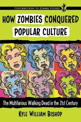 How Zombies Conquered Popular Culture: The Multifarious Walking Dead in the 21st Century by Bishop, Kyle William