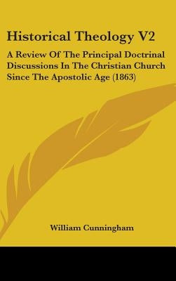 Historical Theology V2: A Review Of The Principal Doctrinal Discussions In The Christian Church Since The Apostolic Age (1863) by Cunningham, William