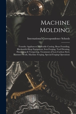 Machine Molding; Foundry Appliances, Malleable Casting, Brass Founding, Blacksmith-shop Equipment, Iron Forging, Tool Dressing, Hardening & Tempering, by International Correspondence Schools