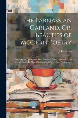 The Parnassian Garland; Or, Beauties of Modern Poetry: Consisting of Upwards of Two Hundred Pieces, Selected From the Works of the Most Distinguished by Evans, John