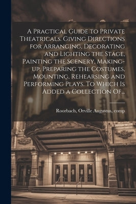 A Practical Guide to Private Theatricals. Giving Directions for Arranging, Decorating and Lighting the Stage, Painting the Scenery, Making-up, Prepari by Roorbach, Orville Augustus 1833-1893