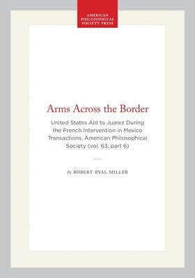 Arms Across the Border: United States Aid to Juarez During the French Intervention in Mexico Transactions, American Philosophical Society (Vol. 63, Pa by Miller, Robert Ryal