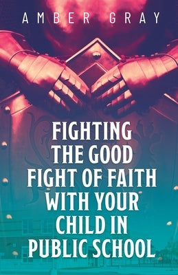 Fighting the Good Fight of Faith with Your Child in Public School by Gray, Amber