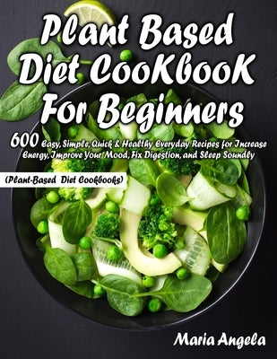 Plant Based Diet Cookbook for Beginners: 600 Easy, Simple, Quick & Healthy Everyday Recipes for Increase Energy, Improve Your Mood, Fix Digestion, and by Angela, Maria