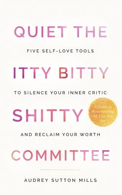 Quiet the Itty Bitty Shitty Committee: Five Self-Love Tools to Silence Your Inner Critic and Reclaim Your Worth by Mills, Audrey Sutton