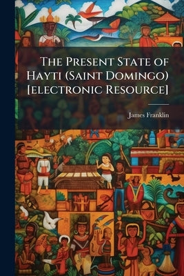 The Present State of Hayti (Saint Domingo) [electronic Resource]: With Remarks on its Agriculture, Commerce, Laws, Religion, Finances, and Population, by Franklin, James