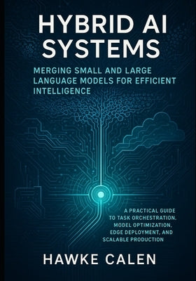 Hybrid AI Systems: Merging Small and Large Language Models for Efficient Intelligence: A Practical Guide to Task Orchestration, Model Optimization, Ed by Calen, Hawke