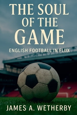 The Soul Of The Game: English Football In Flux by Wetherby, James A.