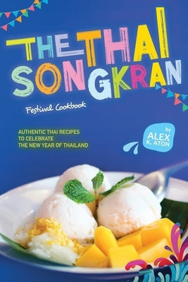 The Thai Songkran Festival Cookbook: Authentic Thai Recipes to Celebrate the New Year of Thailand by K. Aton, Alex