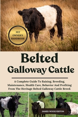 Belted Galloway Cattle: A Complete Guide To Raising, Breeding, Maintenance, Health Care, Behavior And Profiting From The Heritage Belted Galloway Catt by Woolverton, James