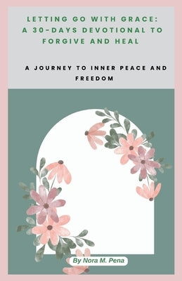 Letting Go with Grace: A 30-DAYS DEVOTIONAL TO FORGIVE AND HEAL: A Journey to Inner Peace and Freedom by Pena, Nora M.