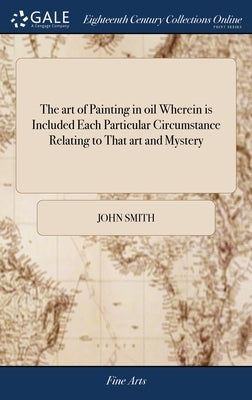 The art of Painting in oil Wherein is Included Each Particular Circumstance Relating to That art and Mystery: With the Best and Most Approved Rules fo by Smith, John