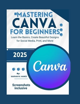 Mastering Canva for Beginners: Learn the Basics, Create Beautiful Designs for Social Media, Print, and More by Hames, Marian W.