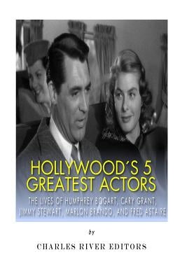 Hollywood's 5 Greatest Actors: The Lives of Humphrey Bogart, Cary Grant, Jimmy Stewart, Marlon Brando, and Fred Astaire by Charles River Editors