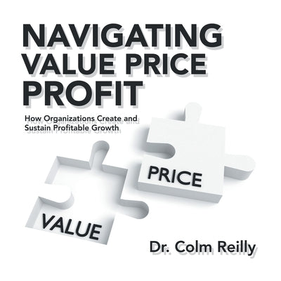 Navigating Value Price Profit: How Organizations Create and Sustain Profitable Growth by Reilly, Colm
