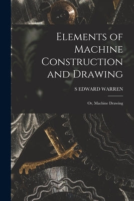 Elements of Machine Construction and Drawing: Or, Machine Drawing by Warren, S. Edward