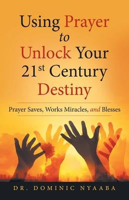 Using Prayer to Unlock Your 21St Century Destiny: Prayer Saves, Works Miracles, and Blesses by Nyaaba, Dominic