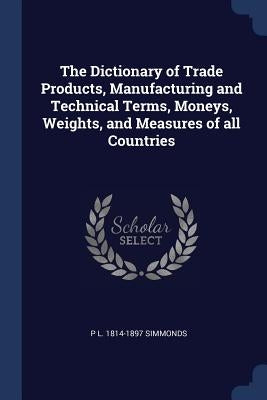 The Dictionary of Trade Products, Manufacturing and Technical Terms, Moneys, Weights, and Measures of all Countries by Simmonds, P. L. 1814-1897