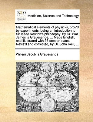 Mathematical elements of physicks, prov'd by experiments: being an introduction to Sir Isaac Newton's philosophy. By Dr. Wm. James 's Gravesande, ... by Gravesande, Willem Jacob 's
