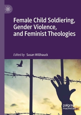 Female Child Soldiering, Gender Violence, and Feminist Theologies by Willhauck, Susan